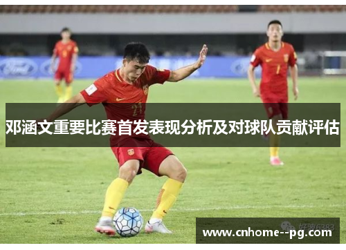 邓涵文重要比赛首发表现分析及对球队贡献评估 邓涵文重要比赛首发表现分析及对球队贡献评估