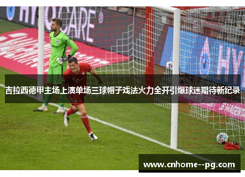 吉拉西德甲主场上演单场三球帽子戏法火力全开引爆球迷期待新纪录