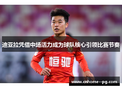 迪亚拉凭借中场活力成为球队核心引领比赛节奏